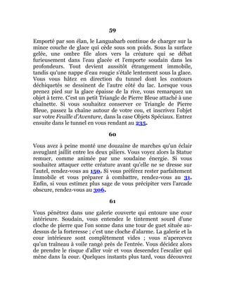 59
Emporté par son élan, le Languabarb continue de charger sur la
mince couche de glace qui cède sous son poids. Sous la surface
gelée, une ombre file alors vers la créature qui se débat
furieusement dans l'eau glacée et l'emporte soudain dans les
profondeurs. Tout devient aussitôt étrangement immobile,
tandis qu'une nappe d'eau rougie s'étale lentement sous la glace.
Vous vous hâtez en direction du tunnel dont les contours
déchiquetés se dessinent de l'autre côté du lac. Lorsque vous
prenez pied sur la glace épaisse de la rive, vous remarquez un
objet à terre. C'est un petit Triangle de Pierre Bleue attaché à une
chaînette. Si vous souhaitez conserver ce Triangle de Pierre
Bleue, passez la chaîne autour de votre cou, et inscrivez l'objet
sur votre Feuille d'Aventure, dans la case Objets Spéciaux. Entrez
ensuite dans le tunnel en vous rendant au 235.
60
Vous avez à peine monté une douzaine de marches qu'un éclair
aveuglant jaillit entre les deux piliers. Vous voyez alors la Statue
remuer, comme animée par une soudaine énergie. Si vous
souhaitez attaquer cette créature avant qu'elle ne se dresse sur
l'autel, rendez-vous au 150. Si vous préférez rester parfaitement
immobile et vous préparer à combattre, rendez-vous au 31.
Enfin, si vous estimez plus sage de vous précipiter vers l'arcade
obscure, rendez-vous au 306.
61
Vous pénétrez dans une galerie couverte qui entoure une cour
intérieure. Soudain, vous entendez le tintement sourd d'une
cloche de pierre que l'on sonne dans une tour de guet située au-
dessus de la forteresse ; c'est une cloche d'alarme. La galerie et la
cour intérieure sont complètement vides ; vous n'apercevez
qu'un traîneau à voile rangé près de l'entrée. Vous décidez alors
de prendre le risque d'aller voir et vous descendez l'escalier qui
mène dans la cour. Quelques instants plus tard, vous découvrez
 