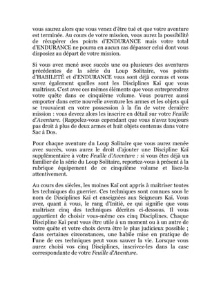 vous saurez alors que vous venez d'être tué et que votre aventure
est terminée. Au cours de votre mission, vous aurez la possibilité
de récupérer des points d'ENDURANCE mais votre total
d'ENDURANCE ne pourra en aucun cas dépasser celui dont vous
disposiez au départ de votre mission.
Si vous avez mené avec succès une ou plusieurs des aventures
précédentes de la série du Loup Solitaire, vos points
d'HABILETÉ et d'ENDURANCE vous sont déjà connus et vous
savez également quelles sont les Disciplines Kaï que vous
maîtrisez. C'est avec ces mêmes éléments que vous entreprendrez
votre quête dans ce cinquième volume. Vous pourrez aussi
emporter dans cette nouvelle aventure les armes et les objets qui
se trouvaient en votre possession à la fin de votre dernière
mission : vous devrez alors les inscrire en détail sur votre Feuille
d'Aventure. (Rappelez-vous cependant que vous n'avez toujours
pas droit à plus de deux armes et huit objets contenus dans votre
Sac à Dos.
Pour chaque aventure du Loup Solitaire que vous aurez menée
avec succès, vous aurez le droit d'ajouter une Discipline Kaï
supplémentaire à votre Feuille d'Aventure : si vous êtes déjà un
familier de la série du Loup Solitaire, reportez-vous à présent à la
rubrique équipement de ce cinquième volume et lisez-la
attentivement.
Au cours des siècles, les moines Kaï ont appris à maîtriser toutes
les techniques du guerrier. Ces techniques sont connues sous le
nom de Disciplines Kaï et enseignées aux Seigneurs Kaï. Vous
avez, quant à vous, le rang d'Initié, ce qui signifie que vous
maîtrisez cinq des techniques décrites ci-dessous. Il vous
appartient de choisir vous-même ces cinq Disciplines. Chaque
Discipline Kaï peut vous être utile à un moment ou à un autre de
votre quête et votre choix devra être le plus judicieux possible ;
dans certaines circonstances, une habile mise en pratique de
l'une de ces techniques peut vous sauver la vie. Lorsque vous
aurez choisi vos cinq Disciplines, inscrivez-les dans la case
correspondante de votre Feuille d'Aventure.
 