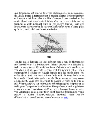 que le traîneau est chargé de vivres et de matériel en provenance
de Liouk. Toute la forteresse est à présent alertée de votre arrivée
et il ne vous est donc plus possible d'accomplir votre mission. La
seule chose qui vous reste à faire, c'est de vous enfuir sur le
traîneau à voile pendant qu'il en est encore temps. Dans dix
jours, vous aurez rejoint le navire Cardonal et vous n'aurez plus
qu'à reconnaître l'échec de votre mission.
62
Tandis que la lumière du jour décline peu à peu, le blizzard se
met à souffler sur la banquise en faisant claquer sans relâche la
toile de votre tente. Ce bruit lancinant s'ajoutant à la douleur de
vos doigts et de vos orteils vous met les nerfs à vif et vous
commencez à souhaiter n'avoir jamais mis les pieds dans cet
enfer glacé. Puis, au beau milieu de la nuit, le vent déchire le
bord de la toile et la force de la rafale disperse vos vivres et votre
équipement. Vous êtes contraint de passer le reste de la nuit à
plat ventre, appuyé sur les coudes, vos doigts gelés crispés sur la
toile pour l'empêcher de s'envoler. Une gadoue à moitié gelée se
glisse sous vos Couvertures de Fourrure et lorsque l'aube se lève,
vos vêtements, gelés à leur tour, sont devenus tout raides. Vous
perdez 3 points d'ENDURANCE. Modifiez votre Feuille
d'Aventure en conséquence, et rendez-vous au 167.
 