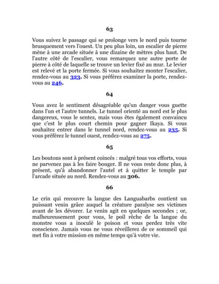 63
Vous suivez le passage qui se prolonge vers le nord puis tourne
brusquement vers l'ouest. Un peu plus loin, un escalier de pierre
mène à une arcade située à une dizaine de mètres plus haut. De
l'autre côté de l'escalier, vous remarquez une autre porte de
pierre à côté de laquelle se trouve un levier fixé au mur. Le levier
est relevé et la porte fermée. Si vous souhaitez monter l'escalier,
rendez-vous au 323. Si vous préférez examiner la porte, rendez-
vous au 246.
64
Vous avez le sentiment désagréable qu'un danger vous guette
dans l'un et l'autre tunnels. Le tunnel orienté au nord est le plus
dangereux, vous le sentez, mais vous êtes également convaincu
que c'est le plus court chemin pour gagner Ikaya. Si vous
souhaitez entrer dans le tunnel nord, rendez-vous au 235. Si
vous préférez le tunnel ouest, rendez-vous au 275.
65
Les boutons sont à présent coincés : malgré tous vos efforts, vous
ne parvenez pas à les faire bouger. Il ne vous reste donc plus, à
présent, qu'à abandonner l'autel et à quitter le temple par
l'arcade située au nord. Rendez-vous au 306.
66
Le crin qui recouvre la langue des Languabarbs contient un
puissant venin grâce auquel la créature paralyse ses victimes
avant de les dévorer. Le venin agit en quelques secondes ; or,
malheureusement pour vous, le poil rêche de la langue du
monstre vous a inoculé le poison et vous perdez très vite
conscience. Jamais vous ne vous réveillerez de ce sommeil qui
met fin à votre mission en même temps qu'à votre vie.
 