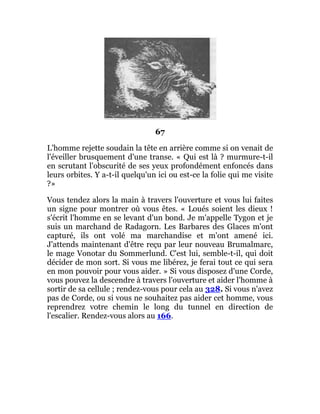 67
L'homme rejette soudain la tête en arrière comme si on venait de
l'éveiller brusquement d'une transe. « Qui est là ? murmure-t-il
en scrutant l'obscurité de ses yeux profondément enfoncés dans
leurs orbites. Y a-t-il quelqu'un ici ou est-ce la folie qui me visite
?»
Vous tendez alors la main à travers l'ouverture et vous lui faites
un signe pour montrer où vous êtes. « Loués soient les dieux !
s'écrit l'homme en se levant d'un bond. Je m'appelle Tygon et je
suis un marchand de Radagorn. Les Barbares des Glaces m'ont
capturé, ils ont volé ma marchandise et m'ont amené ici.
J'attends maintenant d'être reçu par leur nouveau Brumalmarc,
le mage Vonotar du Sommerlund. C'est lui, semble-t-il, qui doit
décider de mon sort. Si vous me libérez, je ferai tout ce qui sera
en mon pouvoir pour vous aider. » Si vous disposez d'une Corde,
vous pouvez la descendre à travers l'ouverture et aider l'homme à
sortir de sa cellule ; rendez-vous pour cela au 328. Si vous n'avez
pas de Corde, ou si vous ne souhaitez pas aider cet homme, vous
reprendrez votre chemin le long du tunnel en direction de
l'escalier. Rendez-vous alors au 166.
 