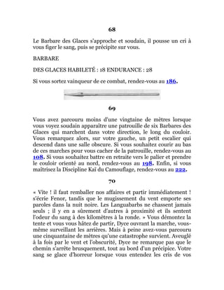 68
Le Barbare des Glaces s'approche et soudain, il pousse un cri à
vous figer le sang, puis se précipite sur vous.
BARBARE
DES GLACES HABILETÉ : 18 ENDURANCE : 28
Si vous sortez vainqueur de ce combat, rendez-vous au 186.
69
Vous avez parcouru moins d'une vingtaine de mètres lorsque
vous voyez soudain apparaître une patrouille de six Barbares des
Glaces qui marchent dans votre direction, le long du couloir.
Vous remarquez alors, sur votre gauche, un petit escalier qui
descend dans une salle obscure. Si vous souhaitez courir au bas
de ces marches pour vous cacher de la patrouille, rendez-vous au
108. Si vous souhaitez battre en retraite vers le palier et prendre
le couloir orienté au nord, rendez-vous au 198. Enfin, si vous
maîtrisez la Discipline Kaï du Camouflage, rendez-vous au 222.
70
« Vite ! il faut remballer nos affaires et partir immédiatement !
s'écrie Fenor, tandis que le mugissement du vent emporte ses
paroles dans la nuit noire. Les Languabarbs ne chassent jamais
seuls ; il y en a sûrement d'autres à proximité et ils sentent
l'odeur du sang à des kilomètres à la ronde. » Vous démontez la
tente et vous vous hâtez de partir, Dyce ouvrant la marche, vous-
même surveillant les arrières. Mais à peine avez-vous parcouru
une cinquantaine de mètres qu'une catastrophe survient. Aveuglé
à la fois par le vent et l'obscurité, Dyce ne remarque pas que le
chemin s'arrête brusquement, tout au bord d'un précipice. Votre
sang se glace d'horreur lorsque vous entendez les cris de vos
 
