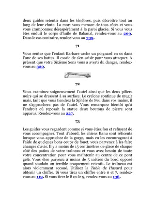 deux guides retentir dans les ténèbres, puis décroître tout au
long de leur chute. La mort vous menace de tous côtés et vous
vous cramponnez désespérément à la paroi glacée. Si vous vous
êtes enduit le corps d'huile de Bakanal, rendez-vous au 209.
Dans le cas contraire, rendez-vous au 339.
71
Vous sentez que l'enfant Barbare cache un poignard en os dans
l'une de ses bottes. Il essaie de s'en saisir pour vous attaquer. A
présent que votre Sixième Sens vous a averti du danger, rendez-
vous au 320.
72
Vous examinez soigneusement l'autel ainsi que les deux piliers
noirs qui se dressent à sa surface. Le cyclone continue de mugir
mais, tant que vous tiendrez la Sphère de Feu dans vos mains, il
ne s'approchera pas de l'autel. Vous remarquez bientôt qu'à
l'endroit où reposait la statue deux boutons de pierre sont
apparus. Rendez-vous au 227.
73
Les guides vous regardent comme si vous étiez fou et refusent de
vous accompagner. Tout d'abord, les chiens Kanu sont réticents
lorsque vous approchez de la gorge, mais en les encourageant à
l'aide de quelques bons coups de fouet, vous parvenez à les faire
changer d'avis. Il y a moins de 15 centimètres de glace de chaque
côté des patins de votre traîneau et vous avez besoin de toute
votre concentration pour vous maintenir au centre de ce pont
gelé. Vous êtes parvenu à moins de 5 mètres du bord opposé
quand soudain un terrible craquement retentit. Le traîneau est
alors violemment secoué. Utilisez la Table de Hasard pour
obtenir un chiffre. Si vous tirez un chiffre entre 0 et 7, rendez-
vous au 119. Si vous tirez le 8 ou le 9, rendez-vous au 136.
 