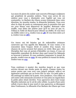 74
Les murs de pierre du couloir sont couverts d'étranges sculptures
qui projettent de grandes ombres. Vous vous servez de ces
ombres pour vous y dissimuler avec l'agilité qui vous est
coutumière. Le Barbare des Glaces avance lentement dans votre
direction, les muscles tendus, la démarche hésitante. Vous avez
alors la chair de poule en remarquant pour la première fois que
ses yeux blancs sont dépourvus de pupilles. Retenant votre
souffle, vous faites des prières pour qu'il ne vous ait pas vu.
Utilisez la Table de Hasard pour obtenir un chiffre. Si vous tirez
un chiffre entre 0 et 4, rendez-vous au 48. Si vous tirez entre 5 et
9, rendez-vous au 287.
75
Ces traces ont été laissées par de redoutables créatures
carnivores que l'on appelle des Bakanals. Si vous veniez à les
rencontrer dans l'espace étroit et sombre d'un tunnel, vos
chances de survie seraient fort minces en vérité. Bien que votre
Discipline Kaï vous ait permis d'identifier ces traces, il vous est
impossible cependant de deviner dans quel tunnel les Bakanals
se trouvent à présent. Si vous souhaitez emprunter le tunnel de
gauche, rendez-vous au 235. Si vous préférez le tunnel de droite,
rendez-vous au 114.
76
Vous continuez à monter des marches jusqu'à ce que vous
arriviez devant une étroite porte de pierre. Comme toutes les
autres portes que vous avez vues jusqu'à présent, celle-ci est
également actionnée par un levier fixé au mur. Un petit judas a
été aménagé au milieu de la porte. Avec prudence, vous collez un
œil contre cette minuscule ouverture et vous jetez un regard dans
la petite pièce située derrière. Vous apercevez alors trois Loups
Maudits endormis sur le sol de cette cellule. La porte d'une autre
cellule s'ouvre dans le mur nord et vous apercevez, se découpant
dans l'embrasure, la silhouette d'un Barbare des Glaces qui vous
 