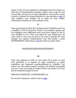 tourne le dos. Si vous maîtrisez la Discipline Kaï de la Chasse ou
celle de la Communication Animale, rendez-vous au 51. Si vous
ne possédez aucune de ces deux Disciplines, vous pouvez ouvrir
la porte et attaquer les Loups Maudits en vous rendant au 137. Si
vous préférez vous éloigner de la porte de cette cellule,
redescendez l'escalier en vous rendant au 261.
77
Vous reconnaissez l'odeur âcre de Ronces des Cimetières que l'on
a distillées. C'est là un poison violent et les simples vapeurs qui
s'en dégagent sont suffisantes pour vous faire tourner la tête et
vous troubler la vue. Vous vous hâtez de vous débarrasser du
verre cassé et vous vous couvrez le nez avec la manche de votre
tunique. Les vapeurs empoisonnées vous font perdre 1 point
d'ENDURANCE. Retournez au 10 pour faire un autre choix.
78
Vous vous préparez en hâte et vous sortez de la tente. Le vent
s'est intensifié et il emporte la neige poudreuse en petits
tourbillons qui réduisent considérablement la visibilité. Une
ombre sur votre droite trahit la présence du Bakanal qui bondit
sur vous. Vous n'avez plus le temps d'éviter son Assaut, et il vous
faut le combattre jusqu'à la mort.
BAKANAL HABILETÉ: 19 ENDURANCE: 30
Si vous êtes vainqueur, rendez-vous au 245.
 