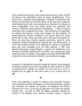 79
Vous entrouvrez la porte, juste assez pour pouvoir verser la fiole
de Ronces des Cimetières dans le gruau bouillonnant. Vous
n'avez pas à attendre très longtemps : bientôt, les Barbares des
Glaces ont absorbé leur dernier dîner, et dès que leurs cadavres
sont étendus sur le sol, vous commencez à inspecter la cuisine en
toute tranquillité. C'est une petite cuisine qui comporte des
réserves d'herbes étonnamment abondantes. « Elles viennent
sans doute des comptoirs de Liouk », dit Loi-Kymar en regardant
le contenu des bocaux et des pots rangés sur des étagères. Il
prend plusieurs bocaux d'herbes et les entasse dans les vastes
poches de sa toge. Vous avez hâte, pour votre part, de quitter les
lieux, de peur que d'autres gardes n'arrivent, mais le vieux
magicien semble complètement absorbé par ses découvertes. Il
ouvre deux petits bocaux et en mélange le contenu en insistant
pour que vous partagiez avec lui cette mixture. « Elle vous
donnera des forces, Loup Solitaire », assure-t-il. Tandis que vous
mangez les feuilles séchées qu'il vous offre, vous sentez tout votre
corps rayonner de chaleur. Vous gagnez 6 points d'ENDURANCE
à ajouter à votre total actuel. Rendez-vous à présent au 301.
80
Lorsque le Languabarb surexcité surgit du tunnel, vous attendez
le dernier moment pour faire un bond de côté. Utilisez la Table
de Hasard pour obtenir un chiffre. Si vous tirez le 0 ou le 1,
rendez-vous au 123. Si vous tirez entre 2 et 9, rendez-vous au
59.
81
Vous vous apprêtez à cacher le cadavre sous l'escalier lorsque
vous entendez soudain d'étranges cris et des hurlements rauques
qui viennent du couloir. Un groupe de Barbares des Glaces
s'avance vers vous. La vue de ces guerriers vous laisse un instant
bouche bée : ce sont en effet de hideux mutants. Rempli de
crainte et de dégoût, vous montez l'escalier quatre à quatre
 