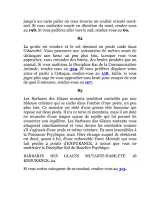 jusqu'à un vaste palier où vous trouvez un couloir orienté nord-
sud. Si vous souhaitez courir en direction du nord, rendez-vous
au 198. Si vous préférez aller vers le sud, rendez-vous au 69.
82
La grotte est sombre et le sol descend en pente raide dans
l'obscurité. Vous parcourez une soixantaine de mètres avant de
distinguer une lueur un peu plus loin. Lorsque vous vous
approchez, vous entendez des bruits, des bruits produits par un
animal. Si vous maîtrisez la Discipline Kaï de la Communication
Animale, rendez-vous au 329. Si vous préférez dégainer votre
arme et partir à l'attaque, rendez-vous au 138. Enfin, si vous
jugez plus sage de vous approcher sans bruit pour essayer de voir
de quoi il retourne, rendez-vous au 107.
83
Les Barbares des Glaces mutants semblent contrôlés par une
hideuse créature qui se cache dans l'ombre d'une porte, un peu
plus loin. Ce monstre est doté d'une grosse tête humaine qui
repose sur deux pieds. Il n'a ni torse ni membres, mais il est doté
en revanche d'une longue queue de reptile qui lui permet de
conserver son équilibre. Les Barbares des Glaces mutants vous
attaquent simultanément et vous devrez les combattre comme
s'il s'agissait d'une seule et même créature. Ils sont insensibles à
la Puissance Psychique, mais l'être étrange auquel ils obéissent
est doué, quant à lui, d'une redoutable Force Mentale qui vous
fait perdre 2 points d'ENDURANCE, à moins que vous ne
maîtrisiez la Discipline Kaï du Bouclier Psychique.
BARBARES DES GLACES MUTANTS HABILETÉ: 18
ENDURANCE: 24
Si vous sortez vainqueur de ce combat, rendez-vous au 313.
 