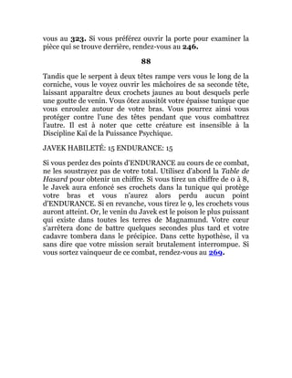 vous au 323. Si vous préférez ouvrir la porte pour examiner la
pièce qui se trouve derrière, rendez-vous au 246.
88
Tandis que le serpent à deux têtes rampe vers vous le long de la
corniche, vous le voyez ouvrir les mâchoires de sa seconde tête,
laissant apparaître deux crochets jaunes au bout desquels perle
une goutte de venin. Vous ôtez aussitôt votre épaisse tunique que
vous enroulez autour de votre bras. Vous pourrez ainsi vous
protéger contre l'une des têtes pendant que vous combattrez
l'autre. Il est à noter que cette créature est insensible à la
Discipline Kaï de la Puissance Psychique.
JAVEK HABILETÉ: 15 ENDURANCE: 15
Si vous perdez des points d'ENDURANCE au cours de ce combat,
ne les soustrayez pas de votre total. Utilisez d'abord la Table de
Hasard pour obtenir un chiffre. Si vous tirez un chiffre de 0 à 8,
le Javek aura enfoncé ses crochets dans la tunique qui protège
votre bras et vous n'aurez alors perdu aucun point
d'ENDURANCE. Si en revanche, vous tirez le 9, les crochets vous
auront atteint. Or, le venin du Javek est le poison le plus puissant
qui existe dans toutes les terres de Magnamund. Votre cœur
s'arrêtera donc de battre quelques secondes plus tard et votre
cadavre tombera dans le précipice. Dans cette hypothèse, il va
sans dire que votre mission serait brutalement interrompue. Si
vous sortez vainqueur de ce combat, rendez-vous au 269.
 
