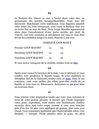 89
Le Barbare des Glaces se met à hurler dans votre dos, en
prononçant des paroles incompréhensibles. Vous avez été
découvert. Maudissant votre malchance, vous dégainez aussitôt
votre arme. En vous retournant, vous voyez le Barbare tirer sur
un levier fixé au mur du fond. Trois Loups Maudits apparaissent
alors dans l'encadrement d'une porte secrète qui vient de
s'ouvrir. Les trois créatures se précipitent sur vous et vous allez
devoir les combattre jusqu'à la mort, chacune à son tour.
HABILETÉ ENDURANCE
Premier LOUP MAUDIT 15 24
Deuxième LOUP MAUDIT 14 23
Troisième LOUP MAUDIT 14 20
Si vous sortez vainqueur de ce combat, rendez-vous au 161.
90
Après avoir essuyé le bouchon de la fiole, vous le dévissez et vous
reniflez avec prudence le liquide rouge. Si vous maîtrisez la
Discipline Kaï de la Guérison, rendez-vous au 233. Dans le cas
contraire, vous vous méfiez des effets peut-être nocifs de ce
liquide et vous vous en débarrassez. Retournez au 10 pour faire
un nouveau choix.
91
Vous retenez votre respiration tandis que vous vous enduisez le
torse de cette graisse gluante. A mesure que l'huile imprègne
votre peau, cependant, vous sentez une bienfaisante chaleur
rayonner dans tout votre corps, comme si vous vous trouviez
près d'un feu. Et plus vous appliquez de graisse, plus vous avez
chaud. Vous remarquez également que l'épouvantable odeur s'est
dissipée. « Lorsque l'huile pénètre dans la peau, on perd
 