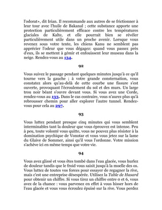 l'odorat», dit Irian. Il recommande aux autres de se frictionner à
leur tour avec l'huile de Bakanal ; cette substance apporte une
protection particulièrement efficace contre les températures
glaciales de Kalte, et elle pourrait bien se révéler
particulièrement utile dans un proche avenir. Lorsque vous
revenez sous votre tente, les chiens Kanu ne semblent pas
apprécier l'odeur que vous dégagez: quand vous passez près
d'eux, ils se mettent à gémir et enfouissent leur museau dans la
neige. Rendez-vous au 134.
92
Vous suivez le passage pendant quelques minutes jusqu'à ce qu'il
tourne vers la gauche ; à votre grande consternation, vous
constatez alors qu'au-delà de cette courbe une fissure s'est
ouverte, provoquant l'écroulement du sol et des murs. Un large
trou noir béant s'ouvre devant vous. Si vous avez une Corde,
rendez-vous au 133. Dans le cas contraire, vous n'aurez plus qu'à
rebrousser chemin pour aller explorer l'autre tunnel. Rendez-
vous pour cela au 297.
93
Vous luttez pendant presque cinq minutes qui vous semblent
interminables tant la douleur que vous éprouvez est intense. Peu
à peu, toute volonté vous quitte, vous ne pouvez plus résister à la
domination psychique de Vonotar et vous vous jetez sur la lame
du Glaive de Sommer, ainsi qu'il vous l'ordonne. Votre mission
s'achève ici en même temps que votre vie.
94
Vous avez glissé et vous êtes tombé dans l'eau glacée, vous hurlez
de douleur tandis que le froid vous saisit jusqu'à la moelle des os.
Vous luttez de toutes vos forces pour essayer de regagner la rive,
mais c'est une entreprise désespérée. Utilisez la Table de Hasard
pour obtenir un chiffre. Si vous tirez un chiffre entre 0 et 6, vous
avez de la chance : vous parvenez en effet à vous hisser hors de
l'eau glacée et vous vous écroulez épuisé sur la rive. Vous perdez
 