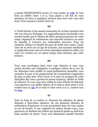 3 points d'ENDURANCE avant i le vous rendre au 176. Si vous
tirez un chiffre entre 7 et 9, l'eau glacée a tôt fait de vous
paralyser les bras et quelques minutes plus tard vous vous êtes
noyé. Votre mission s'achève donc ici.
95
11' froid intense et les assauts incessants du cyclone épuisent très
vite vos réserves d'énergie. Un engourdissement inexorable vous
envahit tandis que le Démon de Glace prend possession de votre
corps, impatient de commencer une nouvelle existence au cours
de laquelle il exercera ses redoutables pouvoirs. Pour les
créatures d'Ikaya et bientôt du pays de Kalte tout entier, l'aube
vient de se lever sur un âge de tyrannie, une tyrannie terrifiante
et implacable dont vous ne verrez cependant jamais les effets, car
votre vie s'achève ici, en même temps, bien entendu, que votre
mission.
96
Vous vous enveloppez dans votre cape blanche et vous vous
cachez derrière une stalagmite, à quelques mètres de la rive du
lac. Retenant votre souffle, le corps parfaitement immobile, vous
entendez les pas et les grognements du Languabarb s'approcher
de plus en plus près. Pour savoir si la mise en pratique de votre
Discipline Kaï vous a permis de passer inaperçu, utilisez la Table
de Hasard. Si vous vous êtes enduit le torse d'huile de Bakanal,
vous ajouterez 2 au chiffre obtenu. Si le total se situe entre 0 et 8,
rendez-vous au 59. Si ce total se situe entre 9 et 11, rendez-vous
au 214.
97
Tout au long de ce couloir se dressent des pilastres de pierre
disposés à intervalles réguliers. Ils ont plusieurs dizaines de
centimètres d'épaisseur et vous permettent donc de vous cacher
en cas de besoin. A une vingtaine de mètres devant vous, vous
apercevez un Barbare des Glaces qui monte la garde au pied d'un
large escalier de pierre. Vous vous dissimulez aussitôt derrière
 