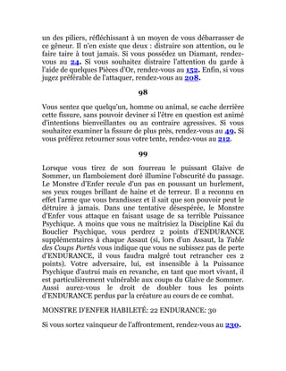 un des piliers, réfléchissant à un moyen de vous débarrasser de
ce gêneur. Il n'en existe que deux : distraire son attention, ou le
faire taire à tout jamais. Si vous possédez un Diamant, rendez-
vous au 24. Si vous souhaitez distraire l'attention du garde à
l'aide de quelques Pièces d'Or, rendez-vous au 152. Enfin, si vous
jugez préférable de l'attaquer, rendez-vous au 208.
98
Vous sentez que quelqu'un, homme ou animal, se cache derrière
cette fissure, sans pouvoir deviner si l'être en question est animé
d'intentions bienveillantes ou au contraire agressives. Si vous
souhaitez examiner la fissure de plus près, rendez-vous au 49. Si
vous préférez retourner sous votre tente, rendez-vous au 212.
99
Lorsque vous tirez de son fourreau le puissant Glaive de
Sommer, un flamboiement doré illumine l'obscurité du passage.
Le Monstre d'Enfer recule d'un pas en poussant un hurlement,
ses yeux rouges brillant de haine et de terreur. Il a reconnu en
effet l'arme que vous brandissez et il sait que son pouvoir peut le
détruire à jamais. Dans une tentative désespérée, le Monstre
d'Enfer vous attaque en faisant usage de sa terrible Puissance
Psychique. A moins que vous ne maîtrisiez la Discipline Kaï du
Bouclier Psychique, vous perdrez 2 points d'ENDURANCE
supplémentaires à chaque Assaut (si, lors d'un Assaut, la Table
des Coups Portés vous indique que vous ne subissez pas de perte
d'ENDURANCE, il vous faudra malgré tout retrancher ces 2
points). Votre adversaire, lui, est insensible à la Puissance
Psychique d'autrui mais en revanche, en tant que mort vivant, il
est particulièrement vulnérable aux coups du Glaive de Sommer.
Aussi aurez-vous le droit de doubler tous les points
d'ENDURANCE perdus par la créature au cours de ce combat.
MONSTRE D'ENFER HABILETÉ: 22 ENDURANCE: 30
Si vous sortez vainqueur de l'affrontement, rendez-vous au 230.
 