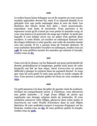 100
Le traître bossu laisse échapper un cri de surprise en vous voyant
soudain apparaître devant lui, mais il se reprend bientôt et se
précipite vers une porte aménagée dans le mur du fond. Les
Barbares des Glaces tirent leur épée ; leurs mouvements,
cependant, sont lents et incertains. Vous parvenez à les
repousser avant qu'ils n'aient pu vous porter le moindre coup, et
vous vous lancez à la poursuite du mage qui s'enfuit. La porte par
laquelle il s'est éclipsé ouvre sur un palier d'où partent deux
escaliers. A votre droite, un escalier en colimaçon descend vers
des étages inférieurs à votre gauche, une volée de marches monte
vers une arcade. Il n'y a aucune trace de Vonotar alentour. Si
vous souhaitez descendre l'escalier en colimaçon, rendez-vous au
148. Si vous préférez monter les marches qui mènent à l'arcade,
rendez-vous au 61.
101
Vous avez de la chance, car les Bakanals ont pour particularité de
dormir profondément et longtemps, parfois trois jours de suite
lorsqu'ils ont fait un bon repas. Aussi n'avez-vous eu aucune
difficulté à plonger la créature dans un sommeil éternel : le coup
que vous lui avez porté l'a tuée sans qu'elle se rende compte de
rien. Vous pouvez à présent quitter les lieux en vous rendant au
235.
102
Un petit panneau à la base du pilier de gauche vient de coulisser,
révélant un compartiment secret. A l'intérieur, vous découvrez
une petite statuette : il s'agit d'une Effigie de pierre qui
représente une étrange créature dotée de tentacules. Si vous
souhaitez conserver cette Effigie, glissez-la dans votre poche et
inscrivez-la sur votre Feuille d'Aventure dans la case Objets
Spéciaux. Si vous souhaitez essayer à nouveau d'appuyer sur les
boutons, rendez-vous au 65. Si vous préférez quitter le temple,
rendez-vous au 306.
 