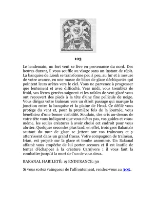 103
Le lendemain, un fort vent se lève en provenance du nord. Des
heures durant, il vous souffle au visage sans un instant de répit.
La banquise de Liouk se transforme peu à peu, au fur et à mesure
de votre avance, en une masse de blocs de glace déchiquetés qui
pointent leurs arêtes vers le ciel. Vous ne parvenez à progresser
que lentement et avec difficulté. Vers midi, vous tremblez de
froid, vos lèvres gercées saignent et les rafales de vent glacé vous
ont recouvert des pieds à la tête d'une fine pellicule de neige.
Vous dirigez votre traîneau vers un étroit passage qui marque la
jonction entre la banquise et la plaine de Hrod. Ce défilé vous
protège du vent et, pour la première fois de la journée, vous
bénéficiez d'une bonne visibilité. Soudain, des cris au-dessus de
votre tête vous indiquent que vous n'êtes pas, vos guides et vous-
même, les seules créatures à avoir choisi cet endroit pour vous
abriter. Quelques secondes plus tard, en effet, trois gros Bakanals
sautant du mur de glace se jettent sur vos traîneaux et y
atterrissent dans un grand fracas. Votre compagnon de traîneau,
Irian, est projeté sur la glace et tombe assommé. Un Bakanal
affamé vous empêche de lui porter secours et il est inutile de
tenter d'échapper à la créature Carnivore : il vous faut la
combattre jusqu'à la mort de l'un de vous deux.
BAKANAL HABILETÉ: 19 ENDURANCE: 30
Si vous sortez vainqueur de l'affrontement, rendez-vous au 305.
 