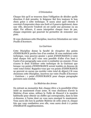 L'Orientation
Chaque fois qu'il se trouvera dans l'obligation de décider quelle
direction il doit prendre, le Seigneur Kaï fera toujours le bon
choix grâce à cette technique. Il saura ainsi quel chemin il
convient d'emprunter dans une forêt et il pourra également, dans
une ville, découvrir l'endroit où est caché une personne ou un
objet. Par ailleurs, il saura interpréter chaque trace de pas,
chaque empreinte qui pourrait lui permettre de remonter une
piste.
Si vous choisissez cette Discipline, inscrivez Orientation sur votre
Feuille d'Aventure.
La Guérison
Cette Discipline donne la faculté de récupérer des points
d'ENDURANCE perdus lors d'un combat. Si vous maîtrisez cette
technique, vous pourrez ajouter 1 point d'ENDURANCE à votre
total chaque fois qu'il vous sera possible d'aller d'un bout à
l'autre d'un paragraphe sans avoir à combattre un ennemi. (Vous
n'aurez le droit d'utiliser cette technique de la Guérison que
lorsque vos points d'ENDURANCE seront tombés en dessous de
votre total initial. Rappelez-vous que vos points d'ENDURANCE
ne peuvent en aucun cas excéder votre total de départ.) Si vous
choisissez cette Discipline, inscrivez sur votre Feuille d'Aventure
: Guérison ; 1 point d'ENDURANCE pour chaque paragraphe
parcouru sans combat.
La Maîtrise des Armes
En entrant au monastère Kaï, chaque élève a la possibilité d'être
initié au maniement d'une arme. Si vous choisissez d'avoir la
Maîtrise d'une arme, utilisez la Table de Hasard à la manière
habituelle pour obtenir un chiffre qui correspondra, dans la liste
ci-dessous, à l'arme dont on vous aura enseigné le maniement.
Vous aurez dès lors la parfaite Maîtrise de cette arme et, chaque
fois que vous combattrez avec elle, vous aurez droit à 2 points
d'HABILETÉ supplémentaires.
 