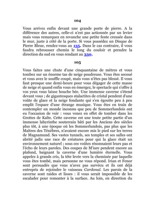 104
Vous arrivez enfin devant une grande porte de pierre. A la
différence des autres, celle-ci n'est pas actionnée par un levier
mais vous remarquez en revanche une petite fente creusée dans
le mur, juste à côté de la porte. Si vous possédez un Disque de
Pierre Bleue, rendez-vous au 135. Dans le cas contraire, il vous
faudra rebrousser chemin le long du couloir et prendre la
direction du sud en vous rendant au 330.
105
Vous faites une chute d'une cinquantaine de mètres et vous
tombez sur un énorme tas de neige poudreuse. Vous êtes secoué
et vous avez le souffle coupé, mais vous n'êtes pas blessé. Il vous
faut presque une demi-heure pour vous dégager de cette masse
de neige et quand enfin vous en émergez, le spectacle qui s'offre à
vos yeux vous laisse bouche bée. Une immense caverne s'étend
devant vous ; de gigantesques stalactites de cristal pendent d'une
voûte de glace et la neige fondante qui s'en égoutte peu à peu
emplit l'espace d'une étrange musique. Vous êtes en train de
contempler un monde inconnu que peu de Sommerlundois ont
eu l'occasion de voir : vous venez en effet de tomber dans les
Grottes de Kalte. Cette caverne est une toute petite partie d'un
immense labyrinthe souterrain bâti par les Anciens des siècles
plus tôt, à une époque où les Sommerlundois, pas plus que les
Maîtres des Ténèbres, n'avaient encore mis le pied sur les terres
de Magnamund. Ses vastes tunnels, ses temples et ses salles ont
abrité jadis une race de créatures pour qui la glace était un
environnement naturel ; sous ces voûtes résonnaient leurs pas et
l'écho de leurs paroles. Des coupes de M'iare pendent encore au
plafond, baignant la caverne d'une lumière éternelle. Vous
appelez à grands cris, la tête levée vers la cheminée par laquelle
vous êtes tombé, mais personne ne vous répond. Irian et Fenor
sont persuadés que vous n'avez pas survécu et ils ont déjà
entrepris de rejoindre le vaisseau Cardonal. Les parois de la
caverne sont raides et lisses : il vous serait impossible de les
escalader pour remonter à la surface. Au loin, en direction du
 