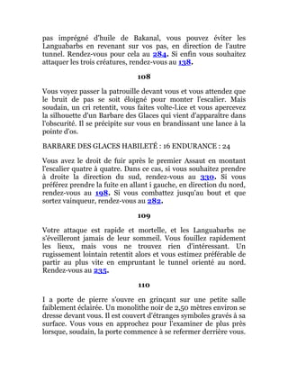 pas imprégné d'huile de Bakanal, vous pouvez éviter les
Languabarbs en revenant sur vos pas, en direction de l'autre
tunnel. Rendez-vous pour cela au 284. Si enfin vous souhaitez
attaquer les trois créatures, rendez-vous au 138.
108
Vous voyez passer la patrouille devant vous et vous attendez que
le bruit de pas se soit éloigné pour monter l'escalier. Mais
soudain, un cri retentit, vous faites volte-l.ice et vous apercevez
la silhouette d'un Barbare des Glaces qui vient d'apparaître dans
l'obscurité. Il se précipite sur vous en brandissant une lance à la
pointe d'os.
BARBARE DES GLACES HABILETÉ : 16 ENDURANCE : 24
Vous avez le droit de fuir après le premier Assaut en montant
l'escalier quatre à quatre. Dans ce cas, si vous souhaitez prendre
à droite la direction du sud, rendez-vous au 330. Si vous
préférez prendre la fuite en allant i gauche, en direction du nord,
rendez-vous au 198. Si vous combattez jusqu'au bout et que
sortez vainqueur, rendez-vous au 282.
109
Votre attaque est rapide et mortelle, et les Languabarbs ne
s'éveilleront jamais de leur sommeil. Vous fouillez rapidement
les lieux, mais vous ne trouvez rien d'intéressant. Un
rugissement lointain retentit alors et vous estimez préférable de
partir au plus vite en empruntant le tunnel orienté au nord.
Rendez-vous au 235.
110
I a porte de pierre s'ouvre en grinçant sur une petite salle
faiblement éclairée. Un monolithe noir de 2,50 mètres environ se
dresse devant vous. Il est couvert d'étranges symboles gravés à sa
surface. Vous vous en approchez pour l'examiner de plus près
lorsque, soudain, la porte commence à se refermer derrière vous.
 