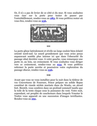 Or, il n'y a pas de levier de ce côté-ci du mur. Si vous souhaitez
vous ruer sur la porte pour tenter de passer par
l'entrebâillement, rendez-vous au 283. Si vous préférez rester où
vous êtes, rendez-vous au 256.
111
La porte glisse latéralement et révèle un large couloir bien éclairé
orienté nord-sud. Le sourd grondement que vous aviez perçu
auparavant semble plus intense ici que dans l'obscurité du
passage situé derrière vous. A votre gauche, vous remarquez une
porte et, au loin, un croisement. Si vous souhaitez vous diriger
vers ce croisement, rendez-vous au 254. Si vous préférez
refermer la porte secrète et poursuivre votre exploration du
passage obscur, rendez-vous au 336.
112
Avant que vous ne vous installiez pour la nuit dans la tiédeur de
vos Couvertures de Fourrure, Fenor prépare un solide Repas
constitué de viande séchée marinée dans du Wanlo, un alcool
fort. Bientôt, vous sombrez dans un profond sommeil tandis que
la toile de la tente claque sous la puissance du vent. Votre nuit,
cependant, est peuplée de cauchemars dans lesquels Vonotar le
Traître vous apparaît en une succession d'images terrifiantes.
Rendez-vous au 291.
 