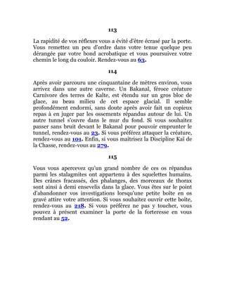 113
La rapidité de vos réflexes vous a évité d'être écrasé par la porte.
Vous remettez un peu d'ordre dans votre tenue quelque peu
dérangée par votre bond acrobatique et vous poursuivez votre
chemin le long du couloir. Rendez-vous au 63.
114
Après avoir parcouru une cinquantaine de mètres environ, vous
arrivez dans une autre caverne. Un Bakanal, féroce créature
Carnivore des terres de Kalte, est étendu sur un gros bloc de
glace, au beau milieu de cet espace glacial. Il semble
profondément endormi, sans doute après avoir fait un copieux
repas à en juger par les ossements répandus autour de lui. Un
autre tunnel s'ouvre dans le mur du fond. Si vous souhaitez
passer sans bruit devant le Bakanal pour pouvoir emprunter le
tunnel, rendez-vous au 23. Si vous préférez attaquer la créature,
rendez-vous au 101. Enfin, si vous maîtrisez la Discipline Kaï de
la Chasse, rendez-vous au 279.
115
Vous vous apercevez qu'un grand nombre de ces os répandus
parmi les stalagmites ont appartenu à des squelettes humains.
Des crânes fracassés, des phalanges, des morceaux de thorax
sont ainsi à demi ensevelis dans la glace. Vous êtes sur le point
d'abandonner vos investigations lorsqu'une petite boîte en os
gravé attire votre attention. Si vous souhaitez ouvrir cette boîte,
rendez-vous au 218. Si vous préférez ne pas y toucher, vous
pouvez à présent examiner la porte de la forteresse en vous
rendant au 52.
 