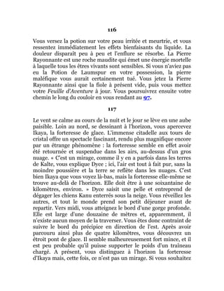 116
Vous versez la potion sur votre peau irritée et meurtrie, et vous
ressentez immédiatement les effets bienfaisants du liquide. La
douleur disparaît peu à peu et l'enflure se résorbe. La Pierre
Rayonnante est une roche maudite qui émet une énergie mortelle
à laquelle tous les êtres vivants sont sensibles. Si vous n'aviez pas
eu la Potion de Laumspur en votre possession, la pierre
maléfique vous aurait certainement tué. Vous jetez la Pierre
Rayonnante ainsi que la fiole à présent vide, puis vous mettez
votre Feuille d'Aventure à jour. Vous poursuivrez ensuite votre
chemin le long du couloir en vous rendant au 97.
117
Le vent se calme au cours de la nuit et le jour se lève en une aube
paisible. Loin au nord, se dessinant à l'horizon, vous apercevez
Ikaya, la forteresse de glace. L'immense citadelle aux tours de
cristal offre un spectacle fascinant, rendu plus magnifique encore
par un étrange phénomène : la forteresse semble en effet avoir
été retournée et suspendue dans les airs, au-dessus d'un gros
nuage. « C'est un mirage, comme il y en a parfois dans les terres
de Kalte, vous explique Dyce ; ici, l'air est tout à fait pur, sans la
moindre poussière et la terre se reflète dans les nuages. C'est
bien Ikaya que vous voyez là-bas, mais la forteresse elle-même se
trouve au-delà de l'horizon. Elle doit être à une soixantaine de
kilomètres, environ. » Dyce saisit une pelle et entreprend de
dégager les chiens Kanu enterrés sous la neige. Vous réveillez les
autres, et tout le monde prend son petit déjeuner avant de
repartir. Vers midi, vous atteignez le bord d'une gorge profonde.
Elle est large d'une douzaine de mètres et, apparemment, il
n'existe aucun moyen de la traverser. Vous êtes donc contraint de
suivre le bord du précipice en direction de l'est. Après avoir
parcouru ainsi plus de quatre kilomètres, vous découvrez un
étroit pont de glace. Il semble malheureusement fort mince, et il
est peu probable qu'il puisse supporter le poids d'un traîneau
chargé. A présent, vous distinguez à l'horizon la forteresse
d'Ikaya mais, cette fois, ce n'est pas un mirage. Si vous souhaitez
 
