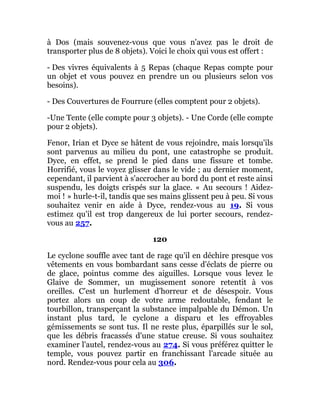 à Dos (mais souvenez-vous que vous n'avez pas le droit de
transporter plus de 8 objets). Voici le choix qui vous est offert :
- Des vivres équivalents à 5 Repas (chaque Repas compte pour
un objet et vous pouvez en prendre un ou plusieurs selon vos
besoins).
- Des Couvertures de Fourrure (elles comptent pour 2 objets).
-Une Tente (elle compte pour 3 objets). - Une Corde (elle compte
pour 2 objets).
Fenor, Irian et Dyce se hâtent de vous rejoindre, mais lorsqu'ils
sont parvenus au milieu du pont, une catastrophe se produit.
Dyce, en effet, se prend le pied dans une fissure et tombe.
Horrifié, vous le voyez glisser dans le vide ; au dernier moment,
cependant, il parvient à s'accrocher au bord du pont et reste ainsi
suspendu, les doigts crispés sur la glace. « Au secours ! Aidez-
moi ! » hurle-t-il, tandis que ses mains glissent peu à peu. Si vous
souhaitez venir en aide à Dyce, rendez-vous au 19. Si vous
estimez qu'il est trop dangereux de lui porter secours, rendez-
vous au 257.
120
Le cyclone souffle avec tant de rage qu'il en déchire presque vos
vêtements en vous bombardant sans cesse d'éclats de pierre ou
de glace, pointus comme des aiguilles. Lorsque vous levez le
Glaive de Sommer, un mugissement sonore retentit à vos
oreilles. C'est un hurlement d'horreur et de désespoir. Vous
portez alors un coup de votre arme redoutable, fendant le
tourbillon, transperçant la substance impalpable du Démon. Un
instant plus tard, le cyclone a disparu et les effroyables
gémissements se sont tus. Il ne reste plus, éparpillés sur le sol,
que les débris fracassés d'une statue creuse. Si vous souhaitez
examiner l'autel, rendez-vous au 274. Si vous préférez quitter le
temple, vous pouvez partir en franchissant l'arcade située au
nord. Rendez-vous pour cela au 306.
 