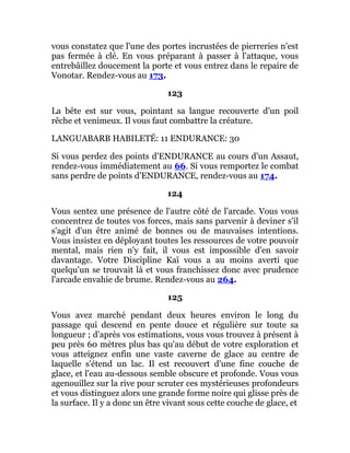 vous constatez que l'une des portes incrustées de pierreries n'est
pas fermée à clé. En vous préparant à passer à l'attaque, vous
entrebâillez doucement la porte et vous entrez dans le repaire de
Vonotar. Rendez-vous au 173.
123
La bête est sur vous, pointant sa langue recouverte d'un poil
rêche et venimeux. Il vous faut combattre la créature.
LANGUABARB HABILETÉ: 11 ENDURANCE: 30
Si vous perdez des points d'ENDURANCE au cours d'un Assaut,
rendez-vous immédiatement au 66. Si vous remportez le combat
sans perdre de points d'ENDURANCE, rendez-vous au 174.
124
Vous sentez une présence de l'autre côté de l'arcade. Vous vous
concentrez de toutes vos forces, mais sans parvenir à deviner s'il
s'agit d'un être animé de bonnes ou de mauvaises intentions.
Vous insistez en déployant toutes les ressources de votre pouvoir
mental, mais rien n'y fait, il vous est impossible d'en savoir
davantage. Votre Discipline Kaï vous a au moins averti que
quelqu'un se trouvait là et vous franchissez donc avec prudence
l'arcade envahie de brume. Rendez-vous au 264.
125
Vous avez marché pendant deux heures environ le long du
passage qui descend en pente douce et régulière sur toute sa
longueur ; d'après vos estimations, vous vous trouvez à présent à
peu près 60 mètres plus bas qu'au début de votre exploration et
vous atteignez enfin une vaste caverne de glace au centre de
laquelle s'étend un lac. Il est recouvert d'une fine couche de
glace, et l'eau au-dessous semble obscure et profonde. Vous vous
agenouillez sur la rive pour scruter ces mystérieuses profondeurs
et vous distinguez alors une grande forme noire qui glisse près de
la surface. Il y a donc un être vivant sous cette couche de glace, et
 
