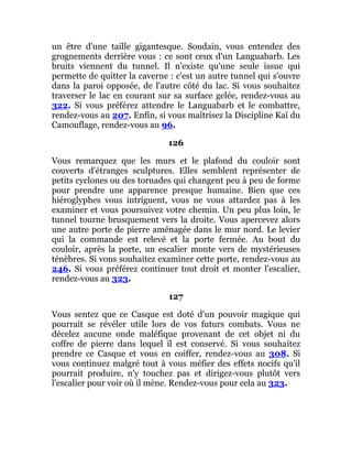 un être d'une taille gigantesque. Soudain, vous entendez des
grognements derrière vous : ce sont ceux d'un Languabarb. Les
bruits viennent du tunnel. Il n'existe qu'une seule issue qui
permette de quitter la caverne : c'est un autre tunnel qui s'ouvre
dans la paroi opposée, de l'autre côté du lac. Si vous souhaitez
traverser le lac en courant sur sa surface gelée, rendez-vous au
322. Si vous préférez attendre le Languabarb et le combattre,
rendez-vous au 207. Enfin, si vous maîtrisez la Discipline Kaï du
Camouflage, rendez-vous au 96.
126
Vous remarquez que les murs et le plafond du couloir sont
couverts d'étranges sculptures. Elles semblent représenter de
petits cyclones ou des tornades qui changent peu à peu de forme
pour prendre une apparence presque humaine. Bien que ces
hiéroglyphes vous intriguent, vous ne vous attardez pas à les
examiner et vous poursuivez votre chemin. Un peu plus loin, le
tunnel tourne brusquement vers la droite. Vous apercevez alors
une autre porte de pierre aménagée dans le mur nord. Le levier
qui la commande est relevé et la porte fermée. Au bout du
couloir, après la porte, un escalier monte vers de mystérieuses
ténèbres. Si vous souhaitez examiner cette porte, rendez-vous au
246. Si vous préférez continuer tout droit et monter l'escalier,
rendez-vous au 323.
127
Vous sentez que ce Casque est doté d'un pouvoir magique qui
pourrait se révéler utile lors de vos futurs combats. Vous ne
décelez aucune onde maléfique provenant de cet objet ni du
coffre de pierre dans lequel il est conservé. Si vous souhaitez
prendre ce Casque et vous en coiffer, rendez-vous au 308. Si
vous continuez malgré tout à vous méfier des effets nocifs qu'il
pourrait produire, n'y touchez pas et dirigez-vous plutôt vers
l'escalier pour voir où il mène. Rendez-vous pour cela au 323.
 