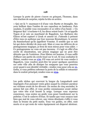 128
Lorsque la porte de pierre s'ouvre en grinçant, l'homme, dans
une réaction de surprise, rejette la tête en arrière.
« Qui est là ?» murmure-t-il d'une voix fluette et étranglée. Ses
yeux brillent dans l'ombre de son capuchon en lambeaux. Puis
soudain, il semble vous reconnaître et se relève d'un bond. « Un
Seigneur Kaï ! s'exclame-t-il, les dieux soient loués ! Je m'appelle
Tygon et je suis un marchand de Ragadorn. Les Barbares des
Glaces m'ont capturé à Liouk et amené ici. J'attends à présent
d'être reçu en audience par leur nouveau Brumalmarc, le sorcier
du Sommerlund qu'ils appellent Vonotar. Il semble que ce soit
lui qui doive décider de mon sort. Mais si vous me délivrez de ce
pentagramme magique, je ferai de mon mieux pour vous aider. »
Ce pentagramme ne vous est pas inconnu : il s'agit en effet d'un
cercle de claustration, une prison magique qui ne peut être
détruite que de l'extérieur. Pour libérer cet homme, il vous suffit
d'effacer une partie du cercle tracé sur le sol. Si vous souhaitez le
libérer, rendez-vous au 170. S'il vous est arrivé de vous rendre à
Ragadorn, vous voudrez peut-être lui poser quelques questions
sur cette ville afin de dissiper les soupçons que vous pourriez
avoir quant à son identité véritable ; rendez-vous pour cela au 11.
Enfin, si vous préférez refermer la porte de la cellule et retourner
dans le couloir principal, rendez-vous au 254.
129
Les poils rêches qui couvrent la langue du Languabarb sont
imprégnés d'un puissant venin grâce auquel la créature paralyse
ses victimes avant de les dévorer. En moins de cinq secondes, le
poison fait son effet, et vous perdez connaissance avant même
que votre tête n'ait heurté la neige. Lorsque vous reprenez
conscience, vous sentez un poids vous peser lourdement sur la
poitrine. C'est le cadavre d'Irian. Et tandis que vous essayez tant
bien que mal de vous relever, une vision désolante s'offre à vous
dans la brume du petit matin. Tous vos guides, en effet, sont
morts et ce qui reste de votre équipement est dispersé alentour.
 