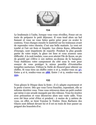 134
Le lendemain à l'aube, lorsque vous vous réveillez, Fenor est en
train de préparer le petit déjeuner. Il vous tend alors un bol
fumant et vous ne vous faites guère prier pour en avaler le
contenu. Vous chargez ensuite le matériel sur les traîneaux avant
de reprendre votre chemin. C'est une belle matinée. Le vent est
tombé et l'air est frais et limpide. Les chiens Kanu, débordant
d'énergie, sont impatients de repartir. Pendant la plus grande
partie de votre trajet, la glace est lisse et vous avancez sans
difficulté. A la nuit tombée, vous avez atteint l'île de Syem, un pic
de granité qui s'élève à 120 mètres au-dessus de la banquise.
Vous établissez votre campement du côté sous le vent pour
essayer de vous protéger le mieux possible d'éventuelles
tempêtes nocturnes. Utilisez la Table de Hasard pour obtenir un
chiffre. Si vous tirez un chiffre entre 0 et 3, rendez-vous au 57.
Entre 4 et 6, rendez-vous au 188. Entre 7 et 9, rendez-vous au
331.
135
Vous glissez le Disque dans la fente ; il s'y adapte exactement et
la porte s'ouvre. Dès que vous l'avez franchie, cependant, elle se
referme derrière vous. Vous vous retrouvez dans un petit couloir
qui mène à une arcade masquée par des rideaux. Vous les écartez
avec précaution et vous découvrez alors une vaste salle. Vous
avez été bien avisé d'être si prudent : à moins de 3 mètres de
vous, en effet, se tient Vonotar le Traître. Deux Barbares des
Glaces sont debout devant lui et il est en train de leur passer au
poignet des bracelets d'or.
 