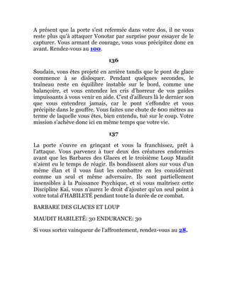 A présent que la porte s'est refermée dans votre dos, il ne vous
reste plus qu'à attaquer Vonotar par surprise pour essayer de le
capturer. Vous armant de courage, vous vous précipitez donc en
avant. Rendez-vous au 100.
136
Soudain, vous êtes projeté en arrière tandis que le pont de glace
commence à se disloquer. Pendant quelques secondes, le
traîneau reste en équilibre instable sur le bord, comme une
balançoire, et vous entendez les cris d'horreur de vos guides
impuissants à vous venir en aide. C'est d'ailleurs là le dernier son
que vous entendrez jamais, car le pont s'effondre et vous
précipite dans le gouffre. Vous faites une chute de 600 mètres au
terme de laquelle vous êtes, bien entendu, tué sur le coup. Votre
mission s'achève donc ici en même temps que votre vie.
137
La porte s'ouvre en grinçant et vous la franchissez, prêt à
l'attaque. Vous parvenez à tuer deux des créatures endormies
avant que les Barbares des Glaces et le troisième Loup Maudit
n'aient eu le temps de réagir. Ils bondissent alors sur vous d'un
même élan et il vous faut les combattre en les considérant
comme un seul et même adversaire. Ils sont partiellement
insensibles à la Puissance Psychique, et si vous maîtrisez cette
Discipline Kaï, vous n'aurez le droit d'ajouter qu'un seul point à
votre total d'HABILETÉ pendant toute la durée de ce combat.
BARBARE DES GLACES ET LOUP
MAUDIT HABILETÉ: 30 ENDURANCE: 30
Si vous sortez vainqueur de l'affrontement, rendez-vous au 28.
 