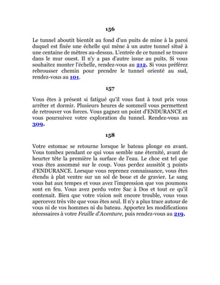156
Le tunnel aboutit bientôt au fond d'un puits de mine à la paroi
duquel est fixée une échelle qui mène à un autre tunnel situé à
une centaine de mètres au-dessus. L'entrée de ce tunnel se trouve
dans le mur ouest. Il n'y a pas d'autre issue au puits. Si vous
souhaitez monter l'échelle, rendez-vous au 212. Si vous préférez
rebrousser chemin pour prendre le tunnel orienté au sud,
rendez-vous au 101.
157
Vous êtes à présent si fatigué qu'il vous faut à tout prix vous
arrêter et dormir. Plusieurs heures de sommeil vous permettent
de retrouver vos forces. Vous gagnez un point d'ENDURANCE et
vous poursuivez votre exploration du tunnel. Rendez-vous au
309.
158
Votre estomac se retourne lorsque le bateau plonge en avant.
Vous tombez pendant ce qui vous semble une éternité, avant de
heurter tête la première la surface de l'eau. Le choc est tel que
vous êtes assommé sur le coup. Vous perdez aussitôt 3 points
d'ENDURANCE. Lorsque vous reprenez connaissance, vous êtes
étendu à plat ventre sur un sol de boue et de gravier. Le sang
vous bat aux tempes et vous avez l'impression que vos poumons
sont en feu. Vous avez perdu votre Sac à Dos et tout ce qu'il
contenait. Bien que votre vision soit encore trouble, vous vous
apercevez très vite que vous êtes seul. Il n'y a plus trace autour de
vous ni de vos hommes ni du bateau. Apportez les modifications
nécessaires à votre Feuille d'Aventure, puis rendez-vous au 219.
 