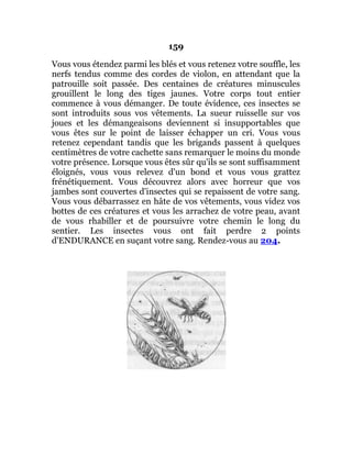 159
Vous vous étendez parmi les blés et vous retenez votre souffle, les
nerfs tendus comme des cordes de violon, en attendant que la
patrouille soit passée. Des centaines de créatures minuscules
grouillent le long des tiges jaunes. Votre corps tout entier
commence à vous démanger. De toute évidence, ces insectes se
sont introduits sous vos vêtements. La sueur ruisselle sur vos
joues et les démangeaisons deviennent si insupportables que
vous êtes sur le point de laisser échapper un cri. Vous vous
retenez cependant tandis que les brigands passent à quelques
centimètres de votre cachette sans remarquer le moins du monde
votre présence. Lorsque vous êtes sûr qu'ils se sont suffisamment
éloignés, vous vous relevez d'un bond et vous vous grattez
frénétiquement. Vous découvrez alors avec horreur que vos
jambes sont couvertes d'insectes qui se repaissent de votre sang.
Vous vous débarrassez en hâte de vos vêtements, vous videz vos
bottes de ces créatures et vous les arrachez de votre peau, avant
de vous rhabiller et de poursuivre votre chemin le long du
sentier. Les insectes vous ont fait perdre 2 points
d'ENDURANCE en suçant votre sang. Rendez-vous au 204.
 