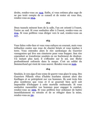 droite, rendez-vous au 144. Enfin, si vous estimez plus sage de
ne pas tenir compte de ce conseil et de rester où vous êtes,
rendez-vous au 294.
162
Deux tunnels mènent hors de la salle, l'un est orienté à l'ouest,
l'autre au sud. Si vous souhaitez aller à l'ouest, rendez-vous au
214. Si vous préférez vous diriger vers le sud, rendez-vous au
117.
163
Vous faites volte-face et vous vous enfuyez en courant, mais vous
trébuchez contre une roue de chariot brisée et vous tombez à
terre. Vous entendez alors le rire sardonique du Guerrier
vassagonien qui lève son cimeterre pour vous frapper. Son rire
cependant se transforme soudain en un hurlement de douleur.
Un instant plus tard, il s'effondre sur le sol, une flèche
profondément enfoncée dans la nuque. C'est un soldat du
Sommerlund qui vient de vous sauver. Rendez-vous au 249.
164
Soudain, le son aigu d'une come de guerre vous glace le sang. Des
Guerriers Pillards vêtus d'habits écarlates sautent alors des
feuillages et se précipitent sur vos hommes. Ils sont trois fois
plus nombreux que vous et il se pourrait bien qu'il soit
impossible d'échapper à cette mortelle embuscade. Si vous
souhaitez rassembler vos hommes pour engager le combat,
rendez-vous au 299. Si vous préférez leur ordonner de battre
immédiatement en retraite et de se réfugier dans la mine,
rendez-vous au 52.
 