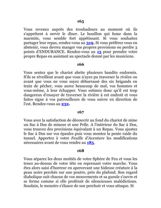 165
Vous revenez auprès des troubadours au moment où ils
s'apprêtent à servir le dîner. Le bouillon qui fume dans la
marmite, vous semble fort appétissant. Si vous souhaitez
partager leur repas, rendez-vous au 319. Si vous préférez vous en
abstenir, vous devrez manger vos propres provisions ou perdre 3
points d'ENDURANCE. Rendez-vous au 13 pour prendre votre
propre Repas en assistant au spectacle donné par les musiciens.
166
Vous sentez que le chariot abrite plusieurs bandits endormis.
S'ils se réveillent avant que vous n'ayez pu traverser la rivière ou
avant que vous ne vous soyez débarrassé des six brigands en
train de pêcher, vous aurez beaucoup de mal, vos hommes et
vous-même, à leur échapper. Vous estimez donc qu'il est trop
dangereux d'essayer de traverser la rivière à cet endroit et vous
faites signe à vos patrouilleurs de vous suivre en direction de
l'est. Rendez-vous au 232.
167
Vous avez la satisfaction de découvrir au fond du chariot de mine
un Sac à Dos de mineur et une Pelle. A l'intérieur du Sac à Dos,
vous trouvez des provisions équivalant à un Repas. Vous ajustez
le Sac à Dos sur vos épaules puis vous montez la pente raide du
tunnel. Apportez à votre Feuille d'Aventure les modifications
nécessaires avant de vous rendre au 185.
168
Vous séparez les deux moitiés de votre Sphère de Feu et vous les
tenez au-dessus de votre tête en reprenant votre marche. Vous
êtes alors saisi d'horreur en apercevant une hideuse créature à la
peau noire perchée sur une poutre, près du plafond. Son regard
diabolique suit chacun de vos mouvements et sa gueule s'ouvre et
se ferme comme si elle proférait de silencieuses malédictions.
Soudain, le monstre s'élance de son perchoir et vous attaque. Si
 