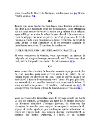 vous possédez le Glaive de Sommer, rendez-vous au 34. Sinon,
rendez-vous au 85.
169
Tandis que vous écartez les feuillages, vous tombez soudain au
bas d'un à-pic dissimulé sous les broussailles. Vous atterrissez
sur un large sentier forestier à moins de 3 mètres d'un brigand
agenouillé qui examine le sabot de son cheval. L'homme est en
train de dégager un éclat de pierre qui s'est glissé sous le fer de
l'animal à l'aide d'un poignard à la lame recourbée. Le bruit de
votre chute le fait sursauter et il se retourne aussitôt en
brandissant son arme. Il vous faut le combattre.
GUERRIER PILLARD HABILETÉ: 16 ENDURANCE: 24
Si vous remportez la victoire, vous apercevrez un groupe de
brigands qui s'approche en provenance du nord. Vous aurez alors
tout juste le temps de vous enfuir. Rendez-vous au 123.
170
Vous montez les marches de l'escalier en colimaçon pendant plus
de cinq minutes, puis vous arrivez enfin à un palier. Là, un
tunnel mène en direction du sud. Vous le suivez jusqu'à un
endroit où il tourne brusquement vers l'ouest. Un peu plus loin,
sur votre droite, un escalier descend vers un niveau inférieur. Si
vous souhaitez emprunter cet escalier, rendez-vous au 228. Si
vous préférez continuer le long du tunnel, rendez-vous au 221.
171
Vous parcourez des kilomètres dans le paysage désolé qui borde
la Voie de Ruanon. Cependant, en dépit de ce morne spectacle,
vos hommes semblent d'humeur joyeuse. Ils chantent des
chansons de marche pour essayer de rompre la monotonie du
voyage et oublier quelque peu les dangers qui les attendent. Au
cours de l'après-midi, des nuages d'orage s'amoncellent au
sommet des monts Durncrag, à l'ouest, et un lointain
 
