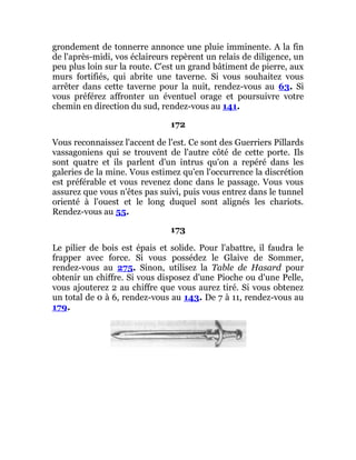 grondement de tonnerre annonce une pluie imminente. A la fin
de l'après-midi, vos éclaireurs repèrent un relais de diligence, un
peu plus loin sur la route. C'est un grand bâtiment de pierre, aux
murs fortifiés, qui abrite une taverne. Si vous souhaitez vous
arrêter dans cette taverne pour la nuit, rendez-vous au 63. Si
vous préférez affronter un éventuel orage et poursuivre votre
chemin en direction du sud, rendez-vous au 141.
172
Vous reconnaissez l'accent de l'est. Ce sont des Guerriers Pillards
vassagoniens qui se trouvent de l'autre côté de cette porte. Ils
sont quatre et ils parlent d'un intrus qu'on a repéré dans les
galeries de la mine. Vous estimez qu'en l'occurrence la discrétion
est préférable et vous revenez donc dans le passage. Vous vous
assurez que vous n'êtes pas suivi, puis vous entrez dans le tunnel
orienté à l'ouest et le long duquel sont alignés les chariots.
Rendez-vous au 55.
173
Le pilier de bois est épais et solide. Pour l'abattre, il faudra le
frapper avec force. Si vous possédez le Glaive de Sommer,
rendez-vous au 275. Sinon, utilisez la Table de Hasard pour
obtenir un chiffre. Si vous disposez d'une Pioche ou d'une Pelle,
vous ajouterez 2 au chiffre que vous aurez tiré. Si vous obtenez
un total de 0 à 6, rendez-vous au 143. De 7 à 11, rendez-vous au
179.
 