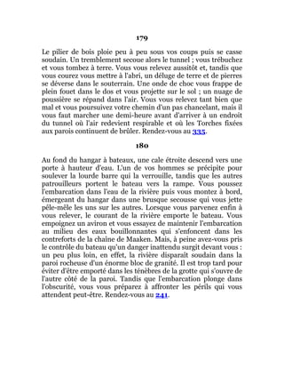 179
Le pilier de bois ploie peu à peu sous vos coups puis se casse
soudain. Un tremblement secoue alors le tunnel ; vous trébuchez
et vous tombez à terre. Vous vous relevez aussitôt et, tandis que
vous courez vous mettre à l'abri, un déluge de terre et de pierres
se déverse dans le souterrain. Une onde de choc vous frappe de
plein fouet dans le dos et vous projette sur le sol ; un nuage de
poussière se répand dans l'air. Vous vous relevez tant bien que
mal et vous poursuivez votre chemin d'un pas chancelant, mais il
vous faut marcher une demi-heure avant d'arriver à un endroit
du tunnel où l'air redevient respirable et où les Torches fixées
aux parois continuent de brûler. Rendez-vous au 335.
180
Au fond du hangar à bateaux, une cale étroite descend vers une
porte à hauteur d'eau. L'un de vos hommes se précipite pour
soulever la lourde barre qui la verrouille, tandis que les autres
patrouilleurs portent le bateau vers la rampe. Vous poussez
l'embarcation dans l'eau de la rivière puis vous montez à bord,
émergeant du hangar dans une brusque secousse qui vous jette
pêle-mêle les uns sur les autres. Lorsque vous parvenez enfin à
vous relever, le courant de la rivière emporte le bateau. Vous
empoignez un aviron et vous essayez de maintenir l'embarcation
au milieu des eaux bouillonnantes qui s'enfoncent dans les
contreforts de la chaîne de Maaken. Mais, à peine avez-vous pris
le contrôle du bateau qu'un danger inattendu surgit devant vous :
un peu plus loin, en effet, la rivière disparaît soudain dans la
paroi rocheuse d'un énorme bloc de granité. Il est trop tard pour
éviter d'être emporté dans les ténèbres de la grotte qui s'ouvre de
l'autre côté de la paroi. Tandis que l'embarcation plonge dans
l'obscurité, vous vous préparez à affronter les périls qui vous
attendent peut-être. Rendez-vous au 241.
 