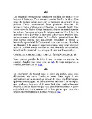 186
Les brigands vassagoniens surgissent soudain des ruines et se
lancent à l'attaque. Vous donnez aussitôt l'ordre de tirer. Une
pluie de flèches s'abat alors sur les hommes en armure et les
pointes d'acier transpercent leurs plastrons écarlates. La
première vague d'attaquants s'effondre. La seconde hésite. Une
autre volée de flèches oblige l'ennemi à battre en retraite parmi
les ruines. Quelques groupes de brigands ont survécu à la grêle
mortelle et sont parvenus à atteindre la barricade. D'autres sont
tués au moment où ils tentent de franchir la ligne de défense. Les
plus hardis d'entre eux réussissent cependant à passer la
barricade à proximité de l'endroit où vous vous trouvez. Soudain,
un Guerrier à la carrure impressionnante, aux longs cheveux
noirs et huileux noués derrière sa tête couturée de cicatrices,
bondit sur le chariot et vous attaque. Il vous faut le combattre.
GUERRIER VASSAGONIEN HABILETÉ: 18 ENDURANCE: 25
Vous pouvez prendre la fuite à tout moment en sautant du
chariot. Rendez-vous pour cela au 66. Si vous remportez la
victoire, rendez-vous au 243.
187
En émergeant du tunnel sous le soleil du matin, vous vous
débarrassez de votre Torche et vous faites signe à vos
patrouilleurs de se rassembler autour de vous. Du détachement
qui vous accompagnait au début de votre mission, il ne reste plus
que quelques hommes et il vous faut être particulièrement
prudent dans les décisions que vous prendrez désormais. A peine
cependant avez-vous commencé à leur parler que vous êtes
brusquement interrompu. Rendez-vous au 164.
 