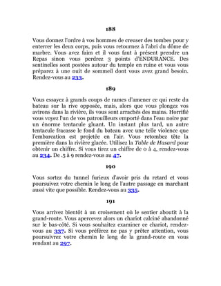 188
Vous donnez l'ordre à vos hommes de creuser des tombes pour y
enterrer les deux corps, puis vous retournez à l'abri du dôme de
marbre. Vous avez faim et il vous faut à présent prendre un
Repas sinon vous perdrez 3 points d'ENDURANCE. Des
sentinelles sont postées autour du temple en ruine et vous vous
préparez à une nuit de sommeil dont vous avez grand besoin.
Rendez-vous au 233.
189
Vous essayez à grands coups de rames d'amener ce qui reste du
bateau sur la rive opposée, mais, alors que vous plongez vos
avirons dans la rivière, ils vous sont arrachés des mains. Horrifié
vous voyez l'un de vos patrouilleurs emporté dans l'eau noire par
un énorme tentacule gluant. Un instant plus tard, un autre
tentacule fracasse le fond du bateau avec une telle violence que
l'embarcation est projetée en l'air. Vous retombez tête la
première dans la rivière glacée. Utilisez la Table de Hasard pour
obtenir un chiffre. Si vous tirez un chiffre de 0 à 4, rendez-vous
au 234. De .5 à 9 rendez-vous au 47.
190
Vous sortez du tunnel furieux d'avoir pris du retard et vous
poursuivez votre chemin le long de l'autre passage en marchant
aussi vite que possible. Rendez-vous au 335.
191
Vous arrivez bientôt à un croisement où le sentier aboutit à la
grand-route. Vous apercevez alors un chariot calciné abandonné
sur le bas-côté. Si vous souhaitez examiner ce chariot, rendez-
vous au 337. Si vous préférez ne pas y prêter attention, vous
poursuivrez votre chemin le long de la grand-route en vous
rendant au 297.
 