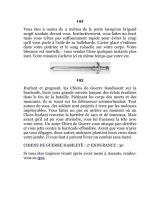 192
Vous êtes à moins de 2 mètres de la porte lorsqu'un brigand
surgit soudain devant vous. Instinctivement, vous faites un écart
mais vous n'êtes pas suffisamment rapide pour éviter le coup
qu'il vous porte à l'aide de sa hallebarde. L'acier glacé s'enfonce
dans votre poitrine et le sang ruisselle sur votre corps. Votre
blessure est mortelle : vous rendez l'âme quelques instants plus
tard. Votre mission s'achève ici en même temps que votre vie.
193
Hurlant et grognant, les Chiens de Guerre bondissent sur la
barricade, leurs yeux grands ouverts lançant des éclats écarlates
dans le feu de la bataille. Piétinant les corps des morts et des
mourants, ils se ruent sur les défenseurs sommerlundais. Tout
autour de vous, des soldats sont projetés à terre par les molosses
impitoyables. Vous faites un pas en arrière au moment où un
Chien hurlant renverse la barrière de sacs et de tonneaux. Mais
avant qu'il ait pu vous atteindre, vous lui fracassez la tête avec
votre arme. Un autre Chien de Guerre vous attaque par-derrière
et vous jette contre la barricade effondrée. Avant que vous n'ayez
pu vous dégager, deux autres molosses plantent leurs crocs dans
votre jambe. Il vous faut à présent livrer un combat sans merci.
CHIENS DE GUERRE HABILETÉ : 17 ENDURANCE : 30
Si vous êtes toujours vivant après avoir mené 2 Assauts, rendez-
vous au 311.
 