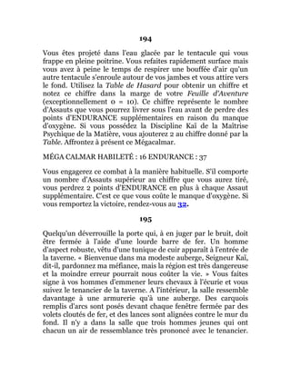 194
Vous êtes projeté dans l'eau glacée par le tentacule qui vous
frappe en pleine poitrine. Vous refaites rapidement surface mais
vous avez à peine le temps de respirer une bouffée d'air qu'un
autre tentacule s'enroule autour de vos jambes et vous attire vers
le fond. Utilisez la Table de Hasard pour obtenir un chiffre et
notez ce chiffre dans la marge de votre Feuille d'Aventure
(exceptionnellement 0 = 10). Ce chiffre représente le nombre
d'Assauts que vous pourrez livrer sous l'eau avant de perdre des
points d'ENDURANCE supplémentaires en raison du manque
d'oxygène. Si vous possédez la Discipline Kaï de la Maîtrise
Psychique de la Matière, vous ajouterez 2 au chiffre donné par la
Table. Affrontez à présent ce Mégacalmar.
MÉGA CALMAR HABILETÉ : 16 ENDURANCE : 37
Vous engagerez ce combat à la manière habituelle. S'il comporte
un nombre d'Assauts supérieur au chiffre que vous aurez tiré,
vous perdrez 2 points d'ENDURANCE en plus à chaque Assaut
supplémentaire. C'est ce que vous coûte le manque d'oxygène. Si
vous remportez la victoire, rendez-vous au 32.
195
Quelqu'un déverrouille la porte qui, à en juger par le bruit, doit
être fermée à l'aide d'une lourde barre de fer. Un homme
d'aspect robuste, vêtu d'une tunique de cuir apparaît à l'entrée de
la taverne. « Bienvenue dans ma modeste auberge, Seigneur Kaï,
dit-il, pardonnez ma méfiance, mais la région est très dangereuse
et la moindre erreur pourrait nous coûter la vie. » Vous faites
signe à vos hommes d'emmener leurs chevaux à l'écurie et vous
suivez le tenancier de la taverne. A l'intérieur, la salle ressemble
davantage à une armurerie qu'à une auberge. Des carquois
remplis d'arcs sont posés devant chaque fenêtre fermée par des
volets cloutés de fer, et des lances sont alignées contre le mur du
fond. Il n'y a dans la salle que trois hommes jeunes qui ont
chacun un air de ressemblance très prononcé avec le tenancier.
 