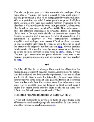 L'un de ces jeunes gens a la tête entourée de bandages. Vous
demandez à l'homme qui vous a ouvert le prix qu'il vous en
coûtera pour passer la nuit ici en compagnie de vos patrouilleurs.
«Ce sera gratuit», répond-il à votre grande surprise. Il déplace
alors les tables pour que vos soldats puissent s'installer sur le
plancher. « Votre présence ici cette nuit, poursuit-il, a beaucoup
plus de valeur pour nous que des Pièces d'Or. Nous subissons en
effet des attaques incessantes de brigands depuis la dernière
pleine lune. » Dès que le dernier de vos hommes est revenu des
écuries, les portes sont à nouveau fermées et verrouillées. Il a
commencé à pleuvoir et vos patrouilleurs semblent
singulièrement soulagés de se trouver à l'abri, au chaud et au sec.
Si vous souhaitez interroger le tenancier de la taverne au sujet
des attaques de brigands, rendez-vous au 239. Si vous préférez
lui demander s'il a eu des nouvelles en provenance de Ruanon,
au cours du mois dernier, rendez-vous au 266. Enfin, si vous
n'estimez pas nécessaire de poser d'autres questions à cet
homme, préparez-vous à une nuit de sommeil en vous rendant
au 324.
196
Un éclair déchire le ciel d'orage, illuminant les silhouettes des
brigands qui se glissent dans les écuries. Accroupi sur le balcon,
vous faites signe à vos hommes de se préparer. Vous sautez alors
sur le toit de l'écurie mais les tuiles d'argile sont trop minces
pour supporter votre poids et vous passez à travers et atterrissez
dans une botte de foin. Par chance, vous êtes indemne et vous
vous relevez aussitôt, mais un brigand se tient devant vous à
moins d'un mètre, l'épée brandie, prête à s'abattre sur votre tête.
Il faut vous défendre contre ce Guerrier Pillard.
GUERRIER PILLARD HABILETÉ: 16 ENDURANCE: 23
Il vous est impossible de prendre la fuite et vous devrez donc
affronter votre adversaire jusqu'à la mort de l'un de vous deux. Si
vous êtes vainqueur, rendez-vous au 217.
 