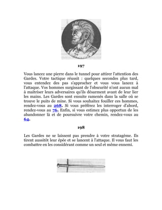 197
Vous lancez une pierre dans le tunnel pour attirer l'attention des
Gardes. Votre tactique réussit : quelques secondes plus tard,
vous entendez des pas s'approcher et vous vous lancez à
l'attaque. Vos hommes surgissant de l'obscurité n'ont aucun mal
à maîtriser leurs adversaires qu'ils désarment avant de leur lier
les mains. Les Gardes sont ensuite ramenés dans la salle où se
trouve le puits de mine. Si vous souhaitez fouiller ces hommes,
rendez-vous au 268. Si vous préférez les interroger d'abord,
rendez-vous au 76. Enfin, si vous estimez plus opportun de les
abandonner là et de poursuivre votre chemin, rendez-vous au
64.
198
Les Gardes ne se laissent pas prendre à votre stratagème. Ils
tirent aussitôt leur épée et se lancent à l'attaque. Il vous faut les
combattre en les considérant comme un seul et même ennemi.
 