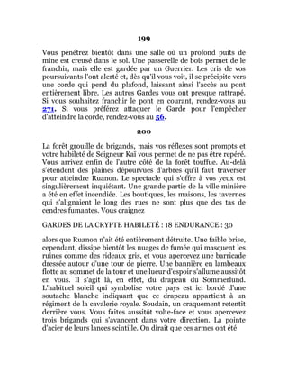 199
Vous pénétrez bientôt dans une salle où un profond puits de
mine est creusé dans le sol. Une passerelle de bois permet de le
franchir, mais elle est gardée par un Guerrier. Les cris de vos
poursuivants l'ont alerté et, dès qu'il vous voit, il se précipite vers
une corde qui pend du plafond, laissant ainsi l'accès au pont
entièrement libre. Les autres Gardes vous ont presque rattrapé.
Si vous souhaitez franchir le pont en courant, rendez-vous au
271. Si vous préférez attaquer le Garde pour l'empêcher
d'atteindre la corde, rendez-vous au 56.
200
La forêt grouille de brigands, mais vos réflexes sont prompts et
votre habileté de Seigneur Kaï vous permet de ne pas être repéré.
Vous arrivez enfin de l'autre côté de la forêt touffue. Au-delà
s'étendent des plaines dépourvues d'arbres qu'il faut traverser
pour atteindre Ruanon. Le spectacle qui s'offre à vos yeux est
singulièrement inquiétant. Une grande partie de la ville minière
a été en effet incendiée. Les boutiques, les maisons, les tavernes
qui s'alignaient le long des rues ne sont plus que des tas de
cendres fumantes. Vous craignez
GARDES DE LA CRYPTE HABILETÉ : 18 ENDURANCE : 30
alors que Ruanon n'ait été entièrement détruite. Une faible brise,
cependant, dissipe bientôt les nuages de fumée qui masquent les
ruines comme des rideaux gris, et vous apercevez une barricade
dressée autour d'une tour de pierre. Une bannière en lambeaux
flotte au sommet de la tour et une lueur d'espoir s'allume aussitôt
en vous. Il s'agit là, en effet, du drapeau du Sommerlund.
L'habituel soleil qui symbolise votre pays est ici bordé d'une
soutache blanche indiquant que ce drapeau appartient à un
régiment de la cavalerie royale. Soudain, un craquement retentit
derrière vous. Vous faites aussitôt volte-face et vous apercevez
trois brigands qui s'avancent dans votre direction. La pointe
d'acier de leurs lances scintille. On dirait que ces armes ont été
 