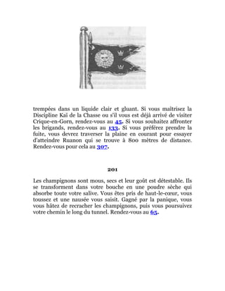 trempées dans un liquide clair et gluant. Si vous maîtrisez la
Discipline Kaï de la Chasse ou s'il vous est déjà arrivé de visiter
Crique-en-Gorn, rendez-vous au 45. Si vous souhaitez affronter
les brigands, rendez-vous au 133. Si vous préférez prendre la
fuite, vous devrez traverser la plaine en courant pour essayer
d'atteindre Ruanon qui se trouve à 800 mètres de distance.
Rendez-vous pour cela au 307.
201
Les champignons sont mous, secs et leur goût est détestable. Ils
se transforment dans votre bouche en une poudre sèche qui
absorbe toute votre salive. Vous êtes pris de haut-le-cœur, vous
toussez et une nausée vous saisit. Gagné par la panique, vous
vous hâtez de recracher les champignons, puis vous poursuivez
votre chemin le long du tunnel. Rendez-vous au 65.
 