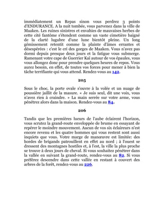 immédiatement un Repas sinon vous perdrez 3 points
d'ENDURANCE. A la nuit tombée, vous parvenez dans la ville de
Maaken. Les ruines sinistres et envahies de mauvaises herbes de
cette cité fantôme s'étendent comme un vaste cimetière baigné
de la clarté lugubre d'une lune bientôt pleine. Un long
gémissement retentit comme la plainte d'âmes errantes et
désespérées : c'est le cri des gorges de Maaken. Vous n'avez pas
dormi depuis presque deux jours et la fatigue vous submerge.
Ramenant votre cape de Guerrier Kaï autour de vos épaules, vous
vous allongez donc pour prendre quelques heures de repos. Vous
aurez besoin, en effet, de toutes vos forces pour mener à bien la
tâche terrifiante qui vous attend. Rendez-vous au 142.
205
Sous le choc, la porte ovale s'ouvre à la volée et un nuage de
poussière jaillit de la masure. « Je suis seul, dit une voix, vous
n'avez rien à craindre. » La main serrée sur votre arme, vous
pénétrez alors dans la maison. Rendez-vous au 84.
206
Tandis que les premières lueurs de l'aube éclairent l'horizon,
vous scrutez la grand-route enveloppée de brume en essayant de
repérer le moindre mouvement. Aucun de vos six éclaireurs n'est
encore revenu et les quatre hommes qui vous restent sont aussi
inquiets que vous. Votre marge de manœuvre est limitée: des
hordes de brigands patrouillent en effet au nord ; à l'ouest se
dressent des montagnes hostiles et, à l'est, la ville la plus proche
se trouve à deux jours de cheval. Si vous souhaitez pénétrer dans
la vallée en suivant la grand-route, rendez-vous au 82. Si vous
préférez descendre dans cette vallée en restant à couvert des
arbres de la forêt, rendez-vous au 226.
 