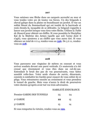 207
Vous saisissez une flèche dans un carquois accroché au mur et
vous tendez votre arc de toutes vos forces. Un des brigands à
cheval galope dans la plaine en brandissant un javelot. Il vise un
soldat blessé du Sommerlund qui est tombé de la barricade et
reste étendu là, incapable de se défendre. Le brigand s'apprête à
lancer son javelot lorsque vous tirez votre flèche. Utilisez la Table
de Hasard pour obtenir un chiffre. Si vous possédez la Discipline
Kaï de la Maîtrise des Armes (quelle que soit l'arme dont il
s'agit), vous ajouterez 2 au chiffre que vous aurez tiré. Si vous
obtenez un total de 0 à 4, rendez-vous au 336. De 5 à 11, rendez-
vous au 218.
208
Vous parcourez une vingtaine de mètres en courant et vous
arrivez soudain devant une paroi verticale. Ce souterrain n'a été
creusé que récemment et vous êtes dans un cul-de-sac.
Entendant le bruit des pas de vos poursuivants, vous faites
aussitôt volte-face. Votre seule chance de survie, désormais,
consiste à combattre les Gardes pour essayer de vous enfuir de ce
piège. Vous retournerez ensuite au croisement et vous prendrez
le tunnel de gauche. Mais vous n'aurez le droit de poursuivre
votre chemin qu'après avoir tué vos trois adversaires.
HABILETÉ ENDURANCE
Premier GARDE DES TUNNELS 25 24
2e GARDE 22 15
3e GARDE 15 14
Si vous remportez la victoire, rendez-vous au 199.
 