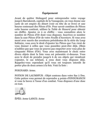 Équipement
Avant de quitter Holmgard pour entreprendre votre voyage
jusqu'à Barrakeesh, capitale de la Vassagonie, on vous donne une
carte de cet empire du désert (voir en tête de ce livre) et une
bourse contenant des Pièces d'Or. Pour savoir combien de Pièces
cette bourse contient, utilisez la Table de Hasard pour obtenir
un chiffre. Ajoutez 10 à ce chiffre : vous connaîtrez alors le
nombre de Pièces d'Or dont vous disposez. Inscrivez ce nombre
dans la case Pièces d'Or de votre Feuille d'Aventure. Si vous avez
mené avec succès des aventures précédentes de la série du Loup
Solitaire, vous avez le droit d'ajouter les Pièces que l'on vient de
vous donner à celles que vous possédez peut-être déjà. (Mais
n'oubliez pas que vous ne pouvez pas emporter avec vous plus de
cinquante Pièces d'Or). Vous avez maintenant le choix entre
divers objets dont la liste vous est présentée ci-dessous. Vous
avez le droit de prendre jusqu'à 6 de ces objets qui viendront
s'ajouter, le cas échéant, à ceux dont vous disposez déjà.
Rappelez-vous cependant qu'il vous est toujours interdit de
porter plus de deux armes à la fois. Voici la liste :
POIGNARD: Arme.
POTION DE LAUMSPUR : Objet contenu dans votre Sac à Dos.
Cette potion vous permet de reprendre 4 points d'ENDURANCH
si vous la buvez à l'issue d'un combat. Vous disposez d'une dose
en tout.
ÉPÉE: Arme LANCE: Arme
 