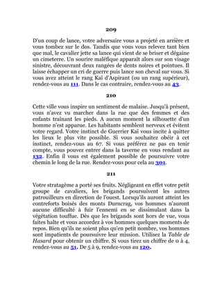 209
D'un coup de lance, votre adversaire vous a projeté en arrière et
vous tombez sur le dos. Tandis que vous vous relevez tant bien
que mal, le cavalier jette sa lance qui vient de se briser et dégaine
un cimeterre. Un sourire maléfique apparaît alors sur son visage
sinistre, découvrant deux rangées de dents noires et pointues. Il
laisse échapper un cri de guerre puis lance son cheval sur vous. Si
vous avez atteint le rang Kaï d'Aspirant (ou un rang supérieur),
rendez-vous au 111. Dans le cas contraire, rendez-vous au 43.
210
Cette ville vous inspire un sentiment de malaise. Jusqu'à présent,
vous n'avez vu marcher dans la rue que des femmes et des
enfants traînant les pieds. A aucun moment la silhouette d'un
homme n'est apparue. Les habitants semblent nerveux et évitent
votre regard. Votre instinct de Guerrier Kaï vous incite à quitter
les lieux le plus vite possible. Si vous souhaitez obéir à cet
instinct, rendez-vous au 67. Si vous préférez ne pas en tenir
compte, vous pouvez entrer dans la taverne en vous rendant au
132. Enfin il vous est également possible de poursuivre votre
chemin le long de la rue. Rendez-vous pour cela au 301.
211
Votre stratagème a porté ses fruits. Négligeant en effet votre petit
groupe de cavaliers, les brigands poursuivent les autres
patrouilleurs en direction de l'ouest. Lorsqu'ils auront atteint les
contreforts boisés des monts Durncrag, vos hommes n'auront
aucune difficulté à fuir l'ennemi en se dissimulant dans la
végétation touffue. Dès que les brigands sont hors de vue, vous
faites halte et vous accordez à vos hommes quelques moments de
repos. Bien qu'ils ne soient plus qu'en petit nombre, vos hommes
sont impatients de poursuivre leur mission. Utilisez la Table de
Hasard pour obtenir un chiffre. Si vous tirez un chiffre de 0 à 4,
rendez-vous au 51. De 5 à 9, rendez-vous au 120.
 