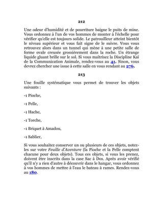 212
Une odeur d'humidité et de pourriture baigne le puits de mine.
Vous ordonnez à l'un de vos hommes de monter à l'échelle pour
vérifier qu'elle est toujours solide. Le patrouilleur atteint bientôt
le niveau supérieur et vous fait signe de le suivre. Vous vous
retrouvez alors dans un tunnel qui mène à une petite salle de
forme ovale creusée grossièrement dans la roche. Un étrange
liquide gluant brille sur le sol. Si vous maîtrisez la Discipline Kaï
de la Communication Animale, rendez-vous au 41. Sinon, vous
devrez chercher une issue à cette salle en vous rendant au 276.
213
Une fouille systématique vous permet de trouver les objets
suivants :
-1 Pioche,
-1 Pelle,
-1 Hache,
-1 Torche,
-1 Briquet à Amadou,
-1 Sablier,
Si vous souhaitez conserver un ou plusieurs de ces objets, notez-
les sur votre Feuille d'Aventure (la Pioche et la Pelle comptent
chacune pour deux objets). Tous ces objets, si vous les prenez,
doivent être inscrits dans la case Sac à Dos. Après avoir vérifié
qu'il n'y a rien d'autre à découvrir dans le hangar, vous ordonnez
à vos hommes de mettre à l'eau le bateau à rames. Rendez-vous
au 180.
 